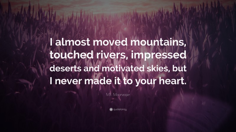 M.F. Moonzajer Quote: “I almost moved mountains, touched rivers, impressed deserts and motivated skies, but I never made it to your heart.”