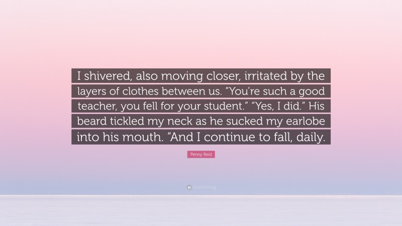 Penny Reid Quote: “I shivered, also moving closer, irritated by the layers of clothes between us. “You’re such a good teacher, you fell for your student.” “Yes, I did.” His beard tickled my neck as he sucked my earlobe into his mouth. “And I continue to fall, daily.”