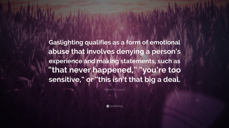 Ramani Durvasula Quote: “Gaslighting qualifies as a form of emotional abuse that involves denying a person’s experience and making statements, such as “that never happened,” “you’re too sensitive,” or “this isn’t that big a deal.”