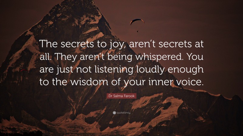 Dr Salma Farook Quote: “The secrets to joy, aren’t secrets at all. They aren’t being whispered. You are just not listening loudly enough to the wisdom of your inner voice.”