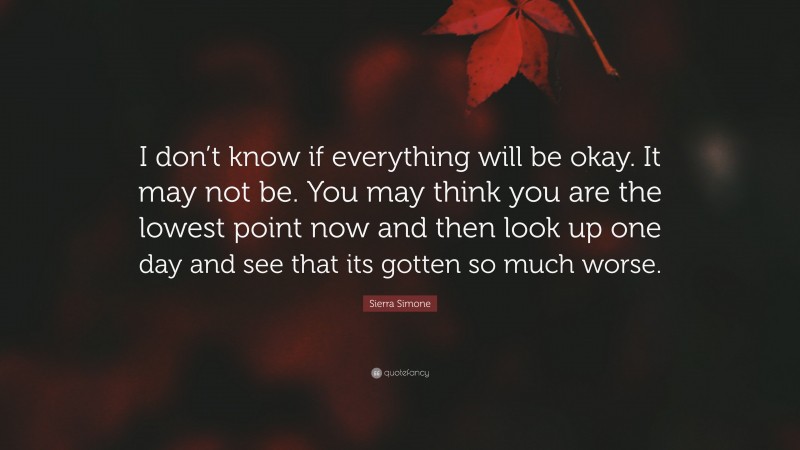 Sierra Simone Quote: “I don’t know if everything will be okay. It may not be. You may think you are the lowest point now and then look up one day and see that its gotten so much worse.”