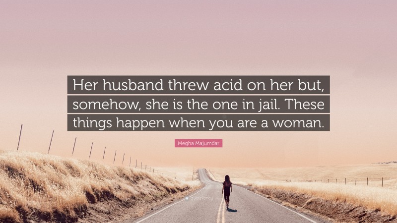 Megha Majumdar Quote: “Her husband threw acid on her but, somehow, she is the one in jail. These things happen when you are a woman.”