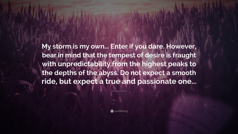 Virginia Alison Quote: “My storm is my own... Enter if you dare. However, bear in mind that the tempest of desire is fraught with unpredictability from the highest peaks to the depths of the abyss. Do not expect a smooth ride, but expect a true and passionate one...”