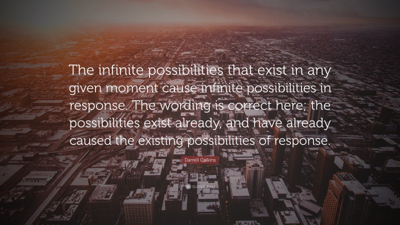 Darrell Calkins Quote: “The infinite possibilities that exist in any given moment cause infinite possibilities in response. The wording is correct here; the possibilities exist already, and have already caused the existing possibilities of response.”