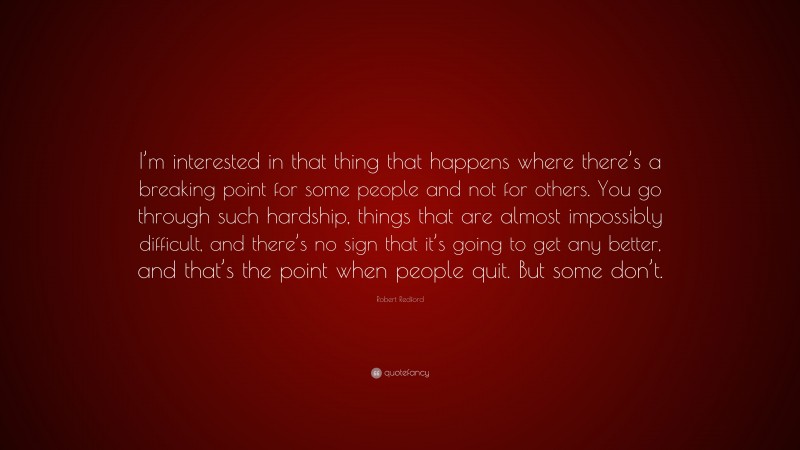 Robert Redford Quote: “I’m interested in that thing that happens where there’s a breaking point for some people and not for others. You go through such hardship, things that are almost impossibly difficult, and there’s no sign that it’s going to get any better, and that’s the point when people quit. But some don’t.”