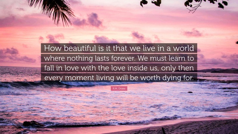 R.M. Drake Quote: “How beautiful is it that we live in a world where nothing lasts forever. We must learn to fall in love with the love inside us, only then every moment living will be worth dying for.”