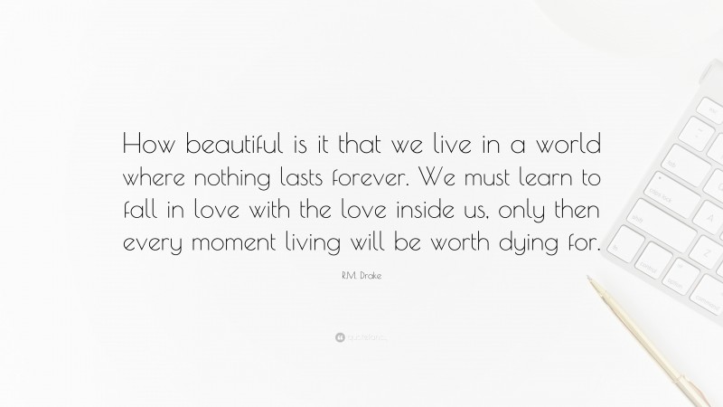 R.M. Drake Quote: “How beautiful is it that we live in a world where nothing lasts forever. We must learn to fall in love with the love inside us, only then every moment living will be worth dying for.”