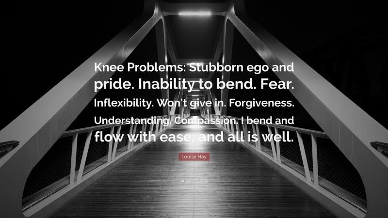 Louise Hay Quote: “Knee Problems: Stubborn ego and pride. Inability to bend. Fear. Inflexibility. Won’t give in. Forgiveness. Understanding. Compassion. I bend and flow with ease, and all is well.”