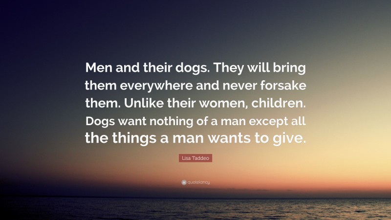 Lisa Taddeo Quote: “Men and their dogs. They will bring them everywhere and never forsake them. Unlike their women, children. Dogs want nothing of a man except all the things a man wants to give.”