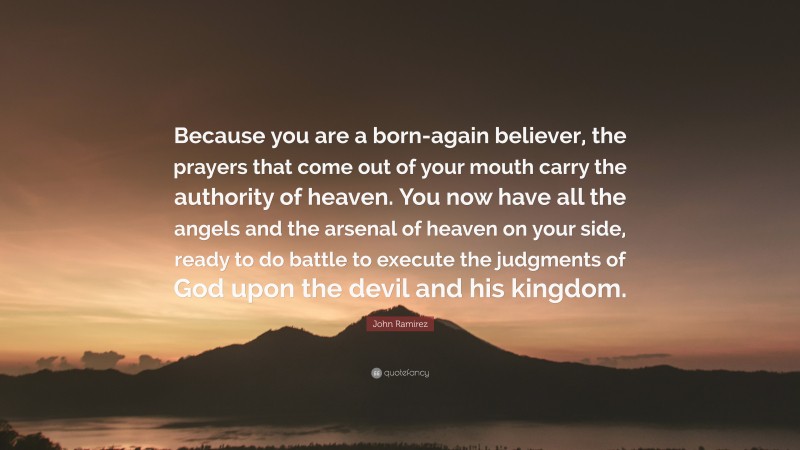 John Ramirez Quote: “Because you are a born-again believer, the prayers that come out of your mouth carry the authority of heaven. You now have all the angels and the arsenal of heaven on your side, ready to do battle to execute the judgments of God upon the devil and his kingdom.”