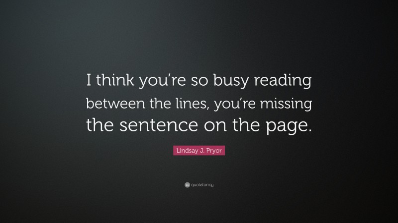 Lindsay J. Pryor Quote: “I think you’re so busy reading between the lines, you’re missing the sentence on the page.”