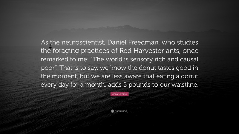 Anna Lembke Quote: “As the neuroscientist, Daniel Freedman, who studies the foraging practices of Red Harvester ants, once remarked to me: “The world is sensory rich and causal poor”. That is to say, we know the donut tastes good in the moment, but we are less aware that eating a donut every day for a month, adds 5 pounds to our waistline.”
