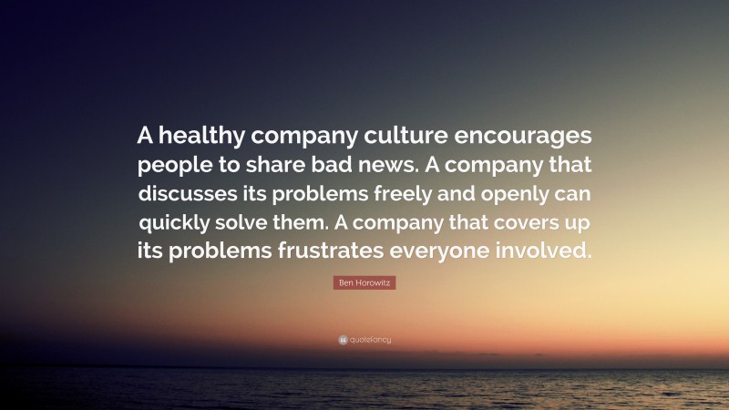 Ben Horowitz Quote: “A healthy company culture encourages people to share bad news. A company that discusses its problems freely and openly can quickly solve them. A company that covers up its problems frustrates everyone involved.”