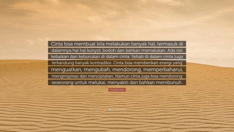 Titon Rahmawan Quote: “Cinta bisa membuat kita melakukan banyak hal, termasuk di dalamnya hal hal konyol, bodoh dan bahkan memalukan. Ada sisi kebaikan dan keburukan di dalam cinta. Sebab di dalam cinta juga terkandung banyak kontradiksi. Cinta bisa memberikan energi yang menguatkan, mengubah, mendorong, memperbaharui, menginspirasi dan menciptakan. Namun cinta juga bisa mendorong seseorang untuk melukai, menyakiti dan bahkan membunuh.”