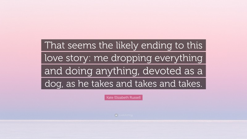 Kate Elizabeth Russell Quote: “That seems the likely ending to this love story: me dropping everything and doing anything, devoted as a dog, as he takes and takes and takes.”