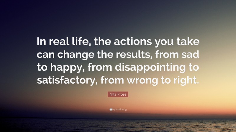 Nita Prose Quote: “In real life, the actions you take can change the results, from sad to happy, from disappointing to satisfactory, from wrong to right.”