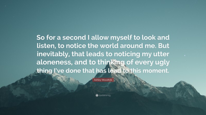 Ashley Woodfolk Quote: “So for a second I allow myself to look and listen, to notice the world around me. But inevitably, that leads to noticing my utter aloneness, and to thinking of every ugly thing I’ve done that has lead to this moment.”