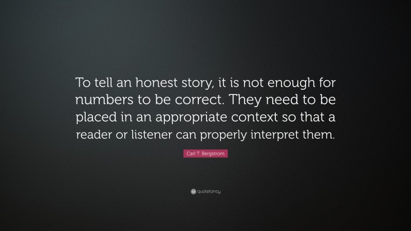 Carl T. Bergstrom Quote: “To tell an honest story, it is not enough for numbers to be correct. They need to be placed in an appropriate context so that a reader or listener can properly interpret them.”