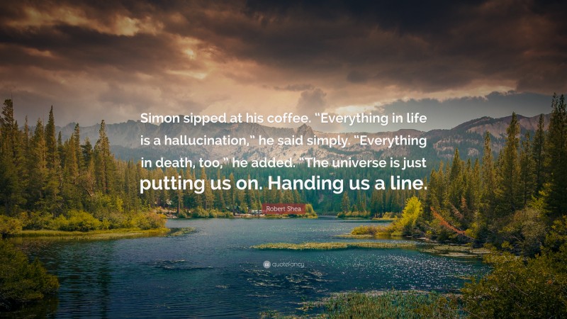 Robert Shea Quote: “Simon sipped at his coffee. “Everything in life is a hallucination,” he said simply. “Everything in death, too,” he added. “The universe is just putting us on. Handing us a line.”