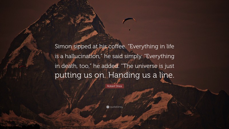 Robert Shea Quote: “Simon sipped at his coffee. “Everything in life is a hallucination,” he said simply. “Everything in death, too,” he added. “The universe is just putting us on. Handing us a line.”