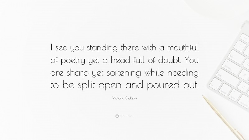 Victoria Erickson Quote: “I see you standing there with a mouthful of poetry yet a head full of doubt. You are sharp yet softening while needing to be split open and poured out.”