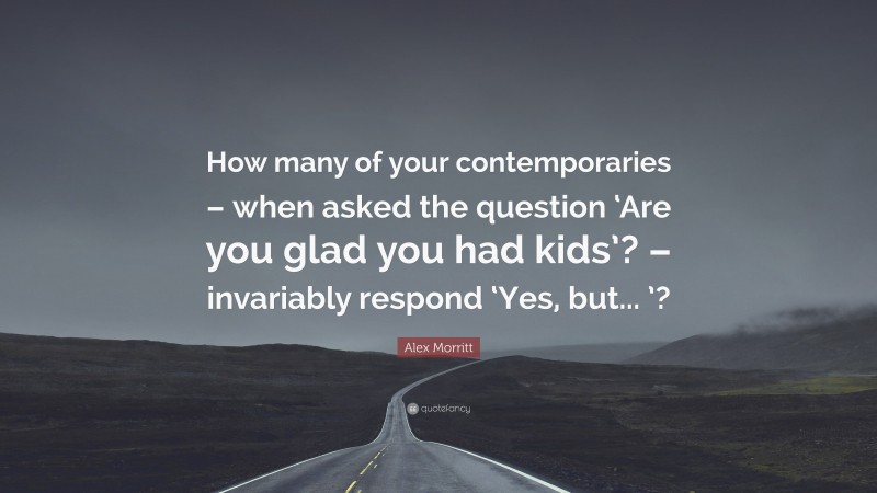 Alex Morritt Quote: “How many of your contemporaries – when asked the question ‘Are you glad you had kids’? – invariably respond ‘Yes, but... ’?”