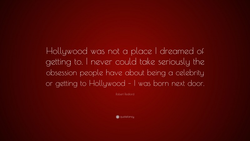 Robert Redford Quote: “Hollywood was not a place I dreamed of getting to. I never could take seriously the obsession people have about being a celebrity or getting to Hollywood – I was born next door.”