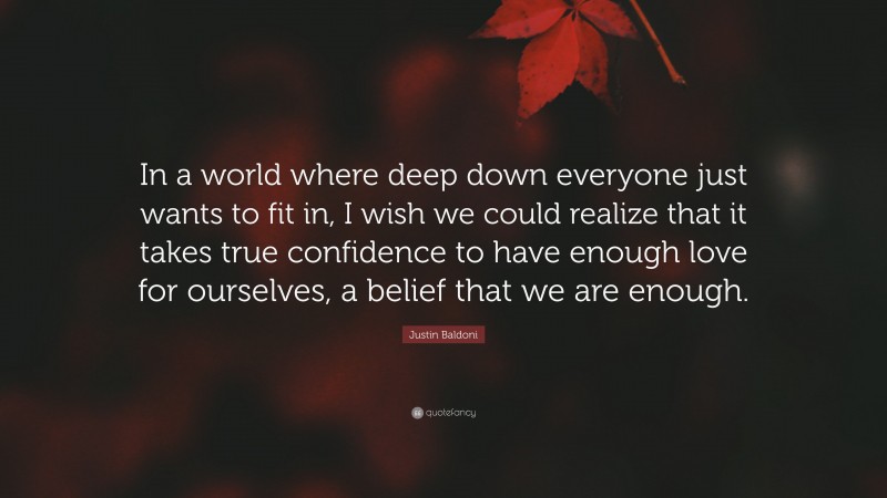 Justin Baldoni Quote: “In a world where deep down everyone just wants to fit in, I wish we could realize that it takes true confidence to have enough love for ourselves, a belief that we are enough.”