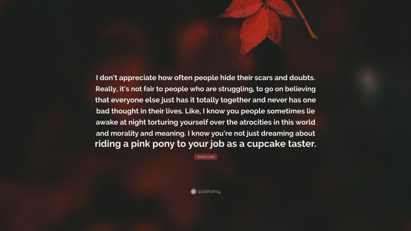 Emery Lord Quote: “I don’t appreciate how often people hide their scars and doubts. Really, it’s not fair to people who are struggling, to go on believing that everyone else just has it totally together and never has one bad thought in their lives. Like, I know you people sometimes lie awake at night torturing yourself over the atrocities in this world and morality and meaning. I know you’re not just dreaming about riding a pink pony to your job as a cupcake taster.”