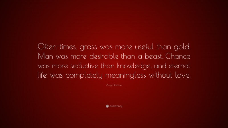 Amy Harmon Quote: “Often-times, grass was more useful than gold. Man was more desirable than a beast. Chance was more seductive than knowledge, and eternal life was completely meaningless without love.”