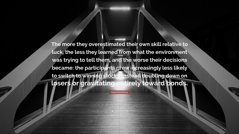 Maria Konnikova Quote: “The more they overestimated their own skill relative to luck, the less they learned from what the environment was trying to tell them, and the worse their decisions became: the participants grew increasingly less likely to switch to winning stocks, instead doubling down on losers or gravitating entirely toward bonds.”