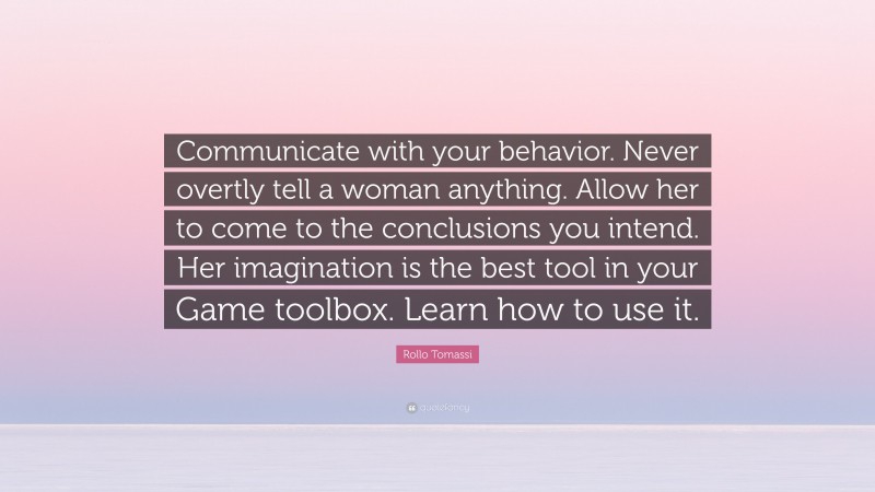 Rollo Tomassi Quote: “Communicate with your behavior. Never overtly tell a woman anything. Allow her to come to the conclusions you intend. Her imagination is the best tool in your Game toolbox. Learn how to use it.”