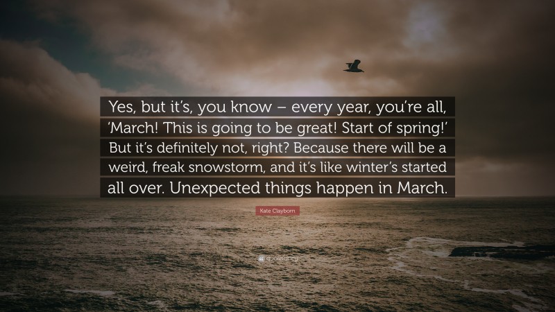 Kate Clayborn Quote: “Yes, but it’s, you know – every year, you’re all, ‘March! This is going to be great! Start of spring!’ But it’s definitely not, right? Because there will be a weird, freak snowstorm, and it’s like winter’s started all over. Unexpected things happen in March.”