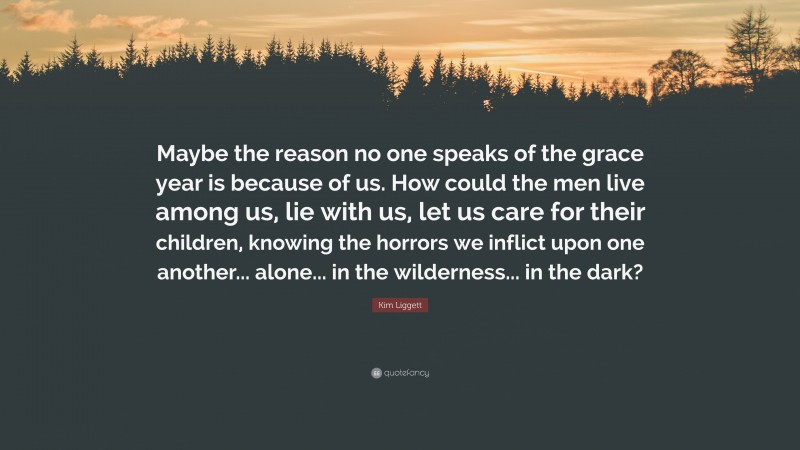 Kim Liggett Quote: “Maybe the reason no one speaks of the grace year is because of us. How could the men live among us, lie with us, let us care for their children, knowing the horrors we inflict upon one another... alone... in the wilderness... in the dark?”