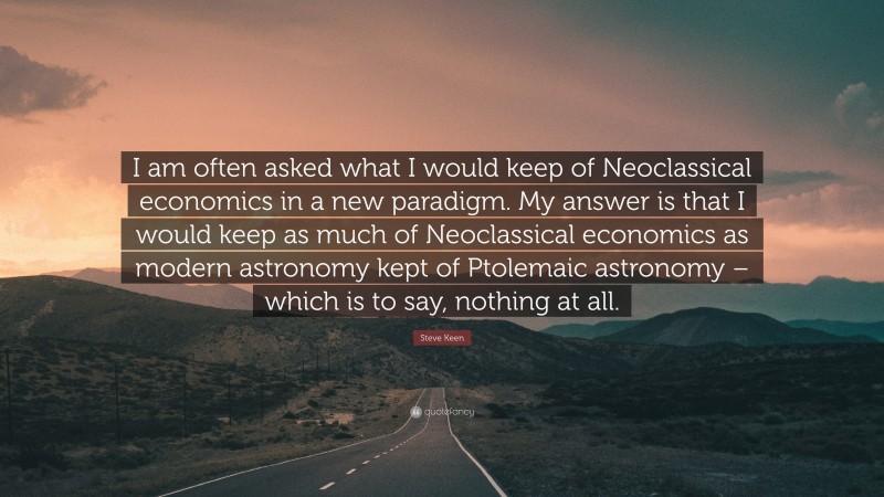 Steve Keen Quote: “I am often asked what I would keep of Neoclassical economics in a new paradigm. My answer is that I would keep as much of Neoclassical economics as modern astronomy kept of Ptolemaic astronomy – which is to say, nothing at all.”