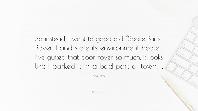 Andy Weir Quote: “So instead, I went to good old “Spare Parts” Rover 1 and stole its environment heater. I’ve gutted that poor rover so much, it looks like I parked it in a bad part of town. I.”