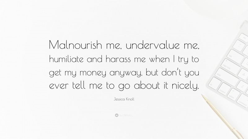 Jessica Knoll Quote: “Malnourish me, undervalue me, humiliate and harass me when I try to get my money anyway, but don’t you ever tell me to go about it nicely.”