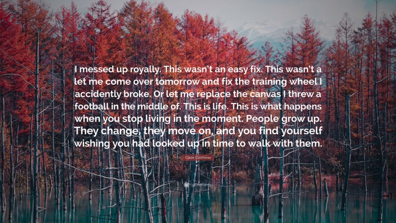 Claire Contreras Quote: “I messed up royally. This wasn’t an easy fix. This wasn’t a let me come over tomorrow and fix the training wheel I accidently broke. Or let me replace the canvas I threw a football in the middle of. This is life. This is what happens when you stop living in the moment. People grow up. They change, they move on, and you find yourself wishing you had looked up in time to walk with them.”