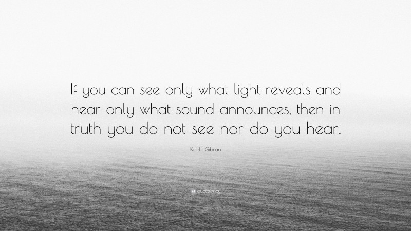 Kahlil Gibran Quote: “If you can see only what light reveals and hear only what sound announces, then in truth you do not see nor do you hear.”