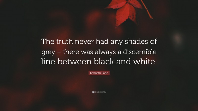 Kenneth Eade Quote: “The truth never had any shades of grey – there was always a discernible line between black and white.”