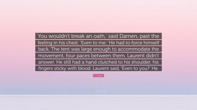 C.S. Pacat Quote: “You wouldn’t break an oath,’ said Damen, past the feeling in his chest. ‘Even to me.’ He had to force himself back. The tent was large enough to accommodate the movement, four paces between them. Laurent didn’t answer. He still had a hand clutched to his shoulder, his fingers sticky with blood. Laurent said, ‘Even to you?’ He.”