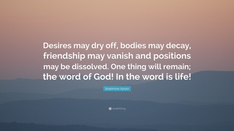 Israelmore Ayivor Quote: “Desires may dry off, bodies may decay, friendship may vanish and positions may be dissolved. One thing will remain; the word of God! In the word is life!”