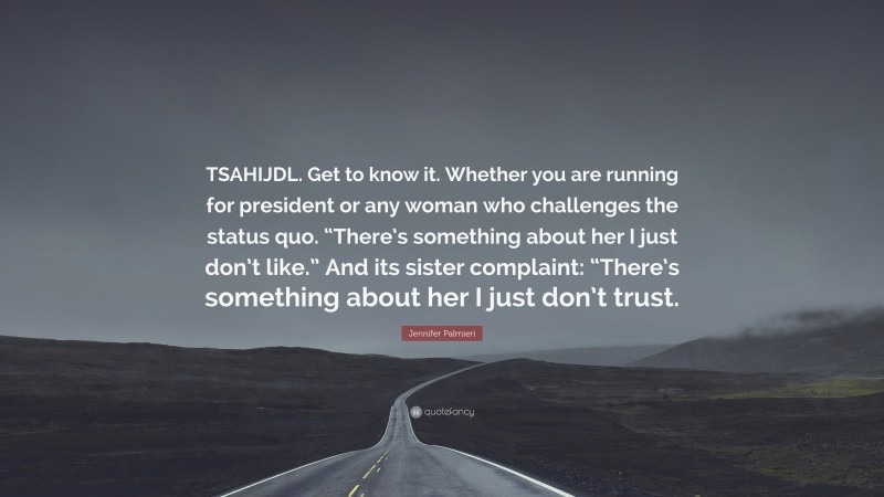 Jennifer Palmieri Quote: “TSAHIJDL. Get to know it. Whether you are running for president or any woman who challenges the status quo. “There’s something about her I just don’t like.” And its sister complaint: “There’s something about her I just don’t trust.”