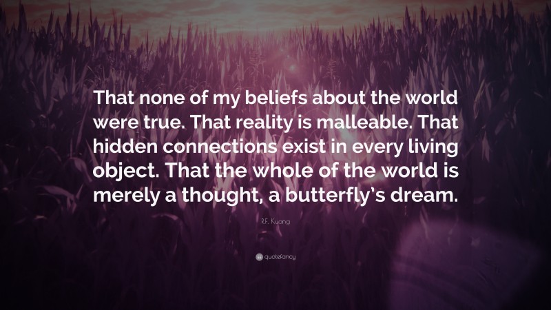 R.F. Kuang Quote: “That none of my beliefs about the world were true. That reality is malleable. That hidden connections exist in every living object. That the whole of the world is merely a thought, a butterfly’s dream.”