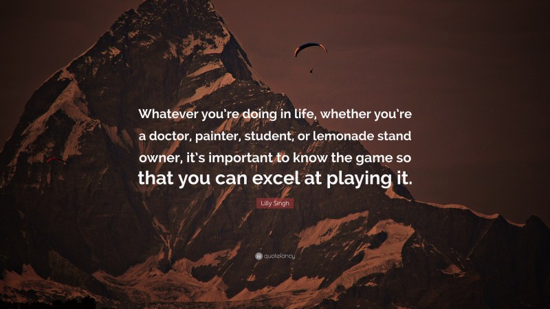 Lilly Singh Quote: “Whatever you’re doing in life, whether you’re a doctor, painter, student, or lemonade stand owner, it’s important to know the game so that you can excel at playing it.”