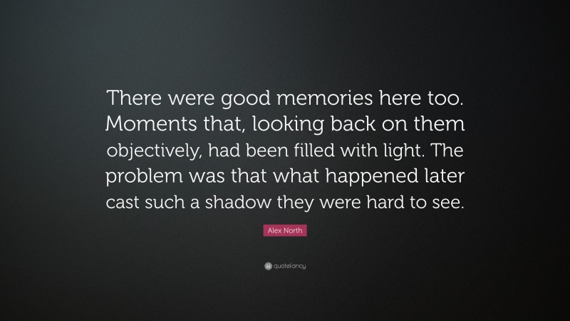 Alex North Quote: “There were good memories here too. Moments that, looking back on them objectively, had been filled with light. The problem was that what happened later cast such a shadow they were hard to see.”