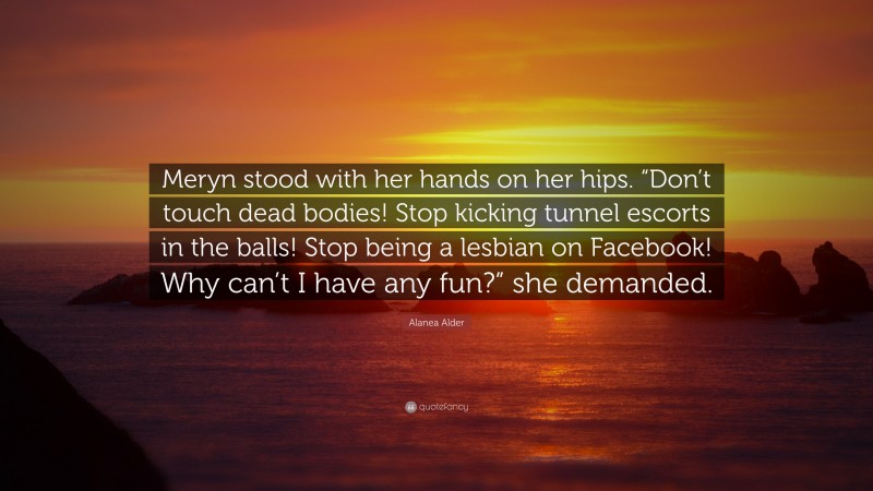 Alanea Alder Quote: “Meryn stood with her hands on her hips. “Don’t touch dead bodies! Stop kicking tunnel escorts in the balls! Stop being a lesbian on Facebook! Why can’t I have any fun?” she demanded.”