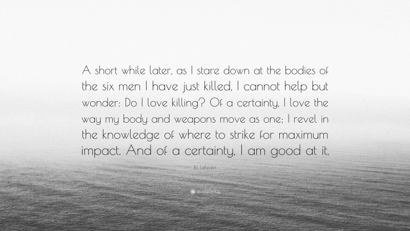 R.L. LaFevers Quote: “A short while later, as I stare down at the bodies of the six men I have just killed, I cannot help but wonder: Do I love killing? Of a certainty, I love the way my body and weapons move as one; I revel in the knowledge of where to strike for maximum impact. And of a certainty, I am good at it.”