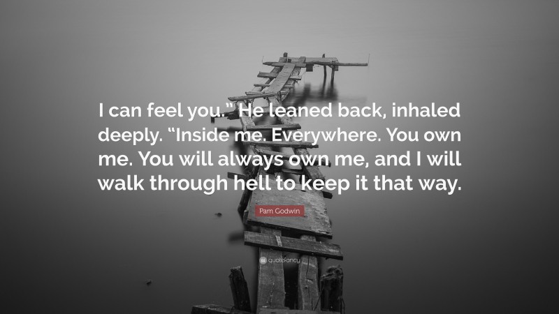 Pam Godwin Quote: “I can feel you.” He leaned back, inhaled deeply. “Inside me. Everywhere. You own me. You will always own me, and I will walk through hell to keep it that way.”