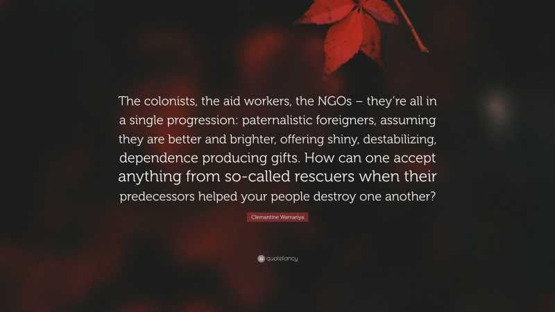 Clemantine Wamariya Quote: “The colonists, the aid workers, the NGOs – they’re all in a single progression: paternalistic foreigners, assuming they are better and brighter, offering shiny, destabilizing, dependence producing gifts. How can one accept anything from so-called rescuers when their predecessors helped your people destroy one another?”